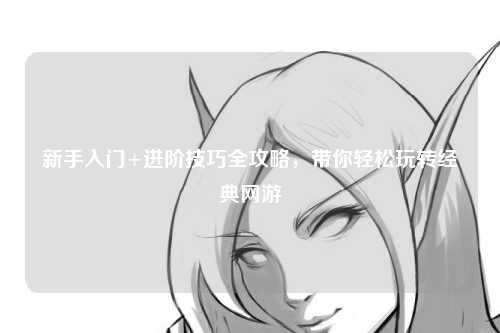新手入门+进阶技巧全攻略，带你轻松玩转经典网游