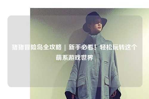 猪猪冒险岛全攻略 | 新手必看！轻松玩转这个萌系游戏世界