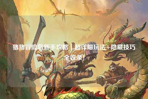 猪猪冒险岛新手攻略｜超详细玩法+隐藏技巧全收录！